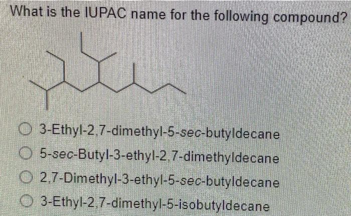 What is the IUPAC name for the following compound?
pe
3-Ethyl-2,7-dimethyl-5-sec-butyldecane
5-sec-Butyl-3-ethyl-2,7-dimethyldecane
O2,7-Dimethyl-3-ethyl-5-sec-butyldecane
3-Ethyl-2,7-dimethyl-5-isobutyldecane