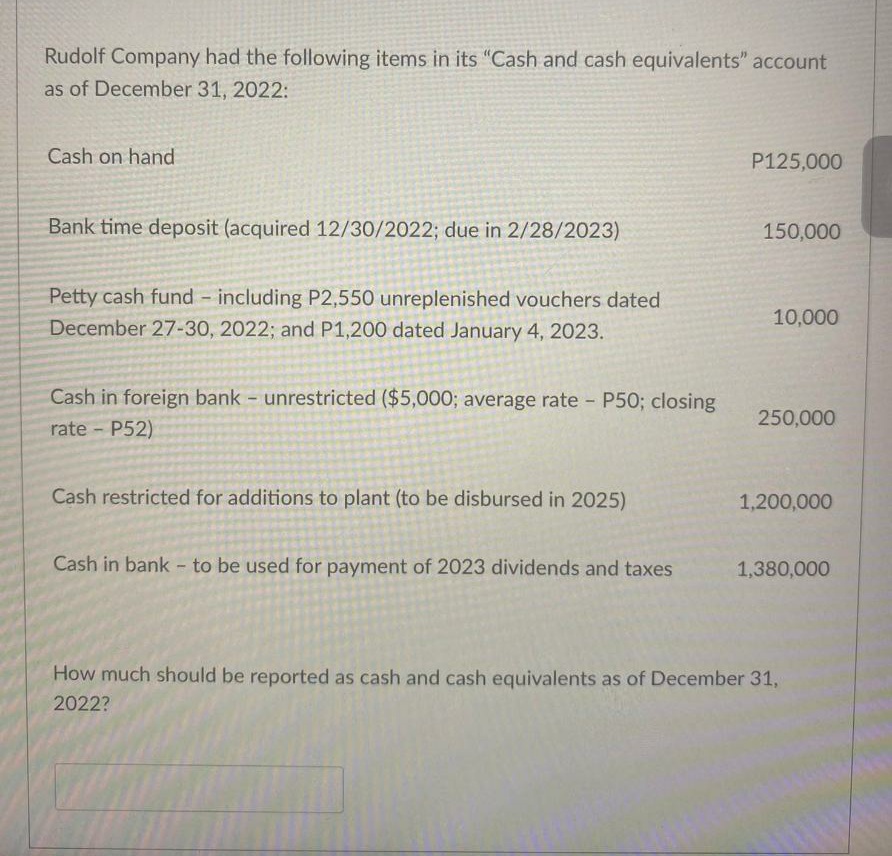 Rudolf Company had the following items in its "Cash and cash equivalents" account
as of December 31, 2022:
Cash on hand
P125,000
Bank time deposit (acquired 12/30/2022; due in 2/28/2023)
150,000
Petty cash fund including P2,550 unreplenished vouchers dated
10,000
December 27-30, 2022; and P1,200 dated January 4, 2023.
Cash in foreign bank - unrestricted ($5,000; average rate - P50; closing
rate P52)
250,000
Cash restricted for additions to plant (to be disbursed in 2025)
1,200,000
Cash in bank - to be used for payment of 2023 dividends and taxes
1,380,000
How much should be reported as cash and cash equivalents as of December 31,
2022?
