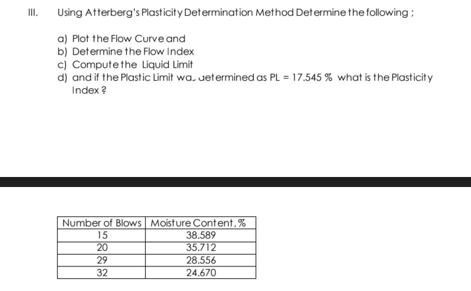 III.
Using Atterberg's Plasticity Determination Method Determinethe following;
a) Plot the Flow Curve and
b) Determine the Flow Index
c) Computethe Liquid Limit
d) and if the Plastic Limit wa. uetermined as PL = 17.545 % what is the Plasticity
Index ?
Number of Blows Moisture Content,%
15
38.589
20
35.712
29
28.556
32
24.670
