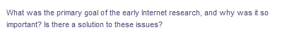 What was the primary goal of the early Internet research, and why was it so
important? Is there a solution to these issues?