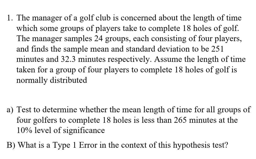 1. The manager of a golf club is concerned about the length of time
which some groups of players take to complete 18 holes of golf.
The manager samples 24 groups, each consisting of four players,
and finds the sample mean and standard deviation to be 251
minutes and 32.3 minutes respectively. Assume the length of time
taken for a group of four players to complete 18 holes of golf is
normally distributed
a) Test to determine whether the mean length of time for all groups of
four golfers to complete 18 holes is less than 265 minutes at the
10% level of significance
B) What is a Type 1 Error in the context of this hypothesis test?
