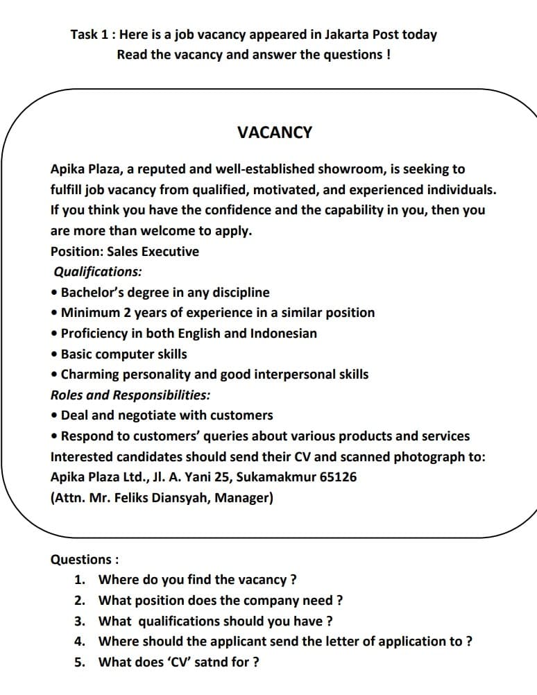 Task 1: Here is a job vacancy appeared in Jakarta Post today
Read the vacancy and answer the questions !
VACANCY
Apika Plaza, a reputed and well-established showroom, is seeking to
fulfill job vacancy from qualified, motivated, and experienced individuals.
If you think you have the confidence and the capability in you, then you
are more than welcome to apply.
Position: Sales Executive
Qualifications:
• Bachelor's degree in any discipline
• Minimum 2 years of experience in a similar position
• Proficiency in both English and Indonesian
• Basic computer skills
• Charming personality and good interpersonal skills
Roles and Responsibilities:
• Deal and negotiate with customers
• Respond to customers' queries about various products and services
Interested candidates should send their CV and scanned photograph to:
Apika Plaza Ltd., Jl. A. Yani 25, Sukamakmur 65126
(Attn. Mr. Feliks Diansyah, Manager)
Questions :
1. Where do you find the vacancy ?
2. What position does the company need ?
3. What qualifications should you have ?
4. Where should the applicant send the letter of application to ?
5. What does 'CV' satnd for ?
