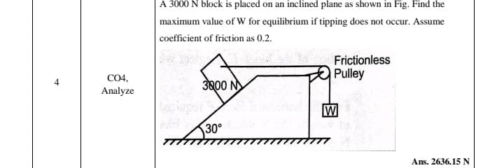 A 3000 N block is placed on an inclined plane as shown in Fig. Find the
maximum value of W for equilibrium if tipping does not occur. Assume
coefficient of friction as 0.2.
Frictionless
Pulley
CO4,
3000 N
Analyze
W
30°
Ans. 2636.15 N
