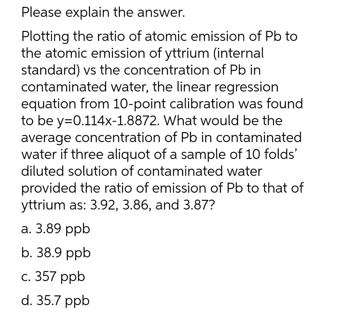 Please explain the answer.
Plotting the ratio of atomic emission of Pb to
the atomic emission of yttrium (internal
standard) vs the concentration of Pb in
contaminated water, the linear regression
equation from 10-point calibration was found
to be y=0.114x-1.8872. What would be the
average concentration of Pb in contaminated
water if three aliquot of a sample of 10 folds'
diluted solution of contaminated water
provided the ratio of emission of Pb to that of
yttrium as: 3.92, 3.86, and 3.87?
а. 3.89 ppb
b. 38.9 ppb
с. 357 ppb
d. 35.7 ppb

