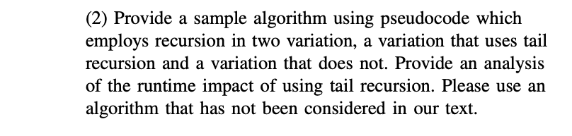 (2) Provide a sample algorithm using pseudocode which
employs recursion in two variation, a variation that uses tail
recursion and a variation that does not. Provide an analysis
of the runtime impact of using tail recursion. Please use an
algorithm that has not been considered in our text.