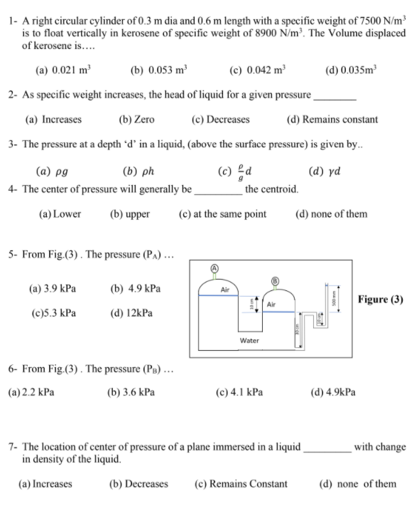 1- A right circular cylinder of 0.3 m dia and 0.6 m length with a specific weight of 7500 N/m³
is to float vertically in kerosene of specific weight of 8900 N/m³. The Volume displaced
of kerosene is...
(a) 0.021 m³
(b) 0.053 m³
(c) 0.042 m³
(d) 0.035m
