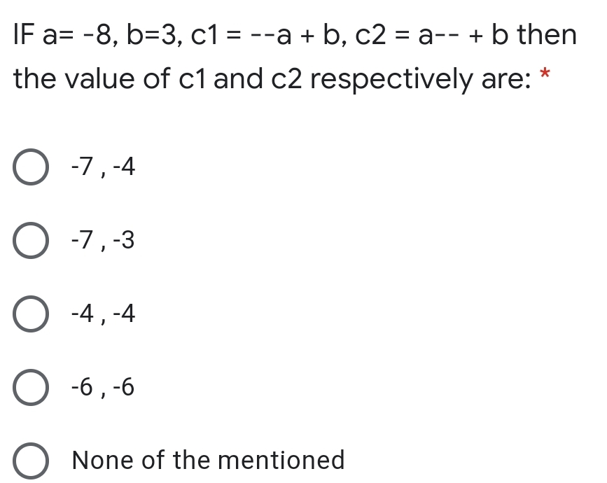 IF a= -8, b=3, c1 = --a + b, c2 = a-- + b then
--а + b, c2 %3D а-- +bthen
the value of c1 and c2 respectively are:
O -7,-4
O -7,-3
O -4,-4
О -6, -6
None of the mentioned
