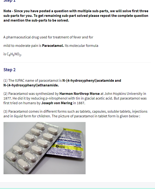 Note - Since you have posted a question with multiple sub-parts, we will solve first three
sub-parts for you. To get remaining sub-part solved please repost the complete question
and mention the sub-parts to be solved.
A pharmaceutical drug used for treatment of fever and for
mild to moderate pain is Paracetamol. Its molecular formula
is C3H9NO2.
Step 2
(1) The IUPAC name of paracetamol is N-(4-hydroxyphenyl)acetamide and
N-(4-hydroxyphenyl)ethanamide.
(2) Paracetamol was synthesized by Harmon Northrop Morse at John Hopkins University in
1877. He did it by reducing p-nitrophenol with tin in glacial acetic acid. But paracetamol was
first tried on humans by Joseph von Mering in 1887.
(3) Paracetamol comes in different forms such as tablets, capsules, soluble tablets, injections
and in liquid form for children. The picture of paracetamol in tablet form is given below:
paracetamol
omprimido revenide
750mg
Grahrico
