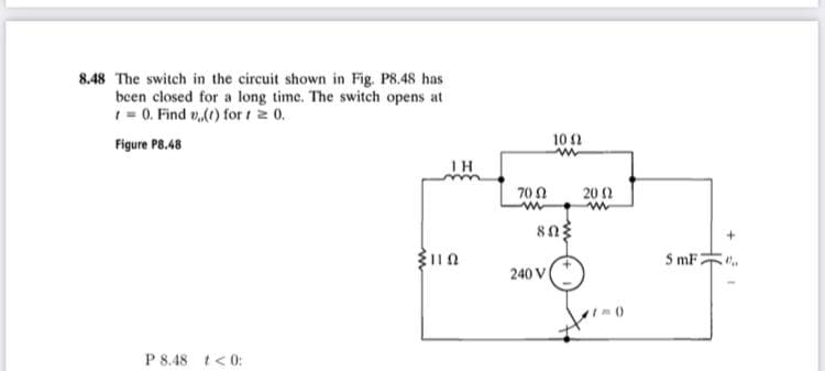 8.48 The switch in the circuit shown in Fig. P8.48 has
been closed for a long time. The switch opens at
1= 0. Find v,(() for t 2 0.
Figure P8.48
10 2
1H
70 N
20 2
S mF2
240 V
P 8.48 t<0:
