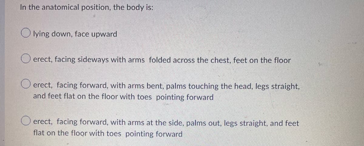 In the anatomical position, the body is:
lying down, face upward
erect, facing sideways with arms folded across the chest, feet on the floor
O erect, facing forward, with arms bent, palms touching the head, legs straight,
and feet flat on the floor with toes pointing forward
O erect, facing forward, with arms at the side, palms out, legs straight, and feet
flat on the floor with toes pointing forward