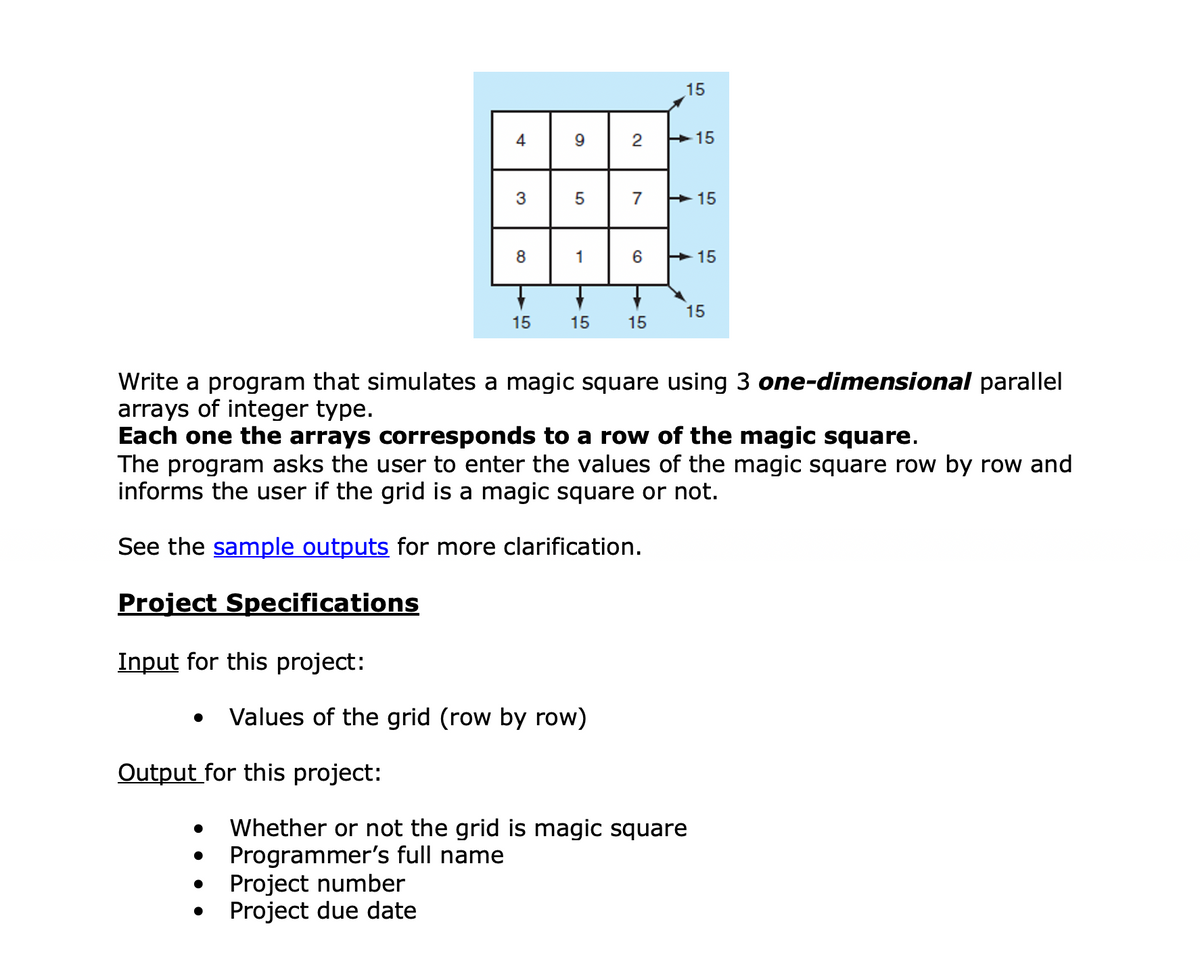 15
4
9
2
>15
3
5
7
> 15
8
1
> 15
15
15
15
15
Write a program that simulates a magic square using 3 one-dimensional parallel
arrays of integer type.
Each one the arrays corresponds to a row of the magic square.
The program asks the user to enter the values of the magic square row by row and
informs the user if the grid is a magic square or not.
See the sample outputs for more clarification.
Project Specifications
Input for this project:
Values of the grid (row by row)
Output for this project:
Whether or not the grid is magic square
Programmer's full name
Project number
Project due date
