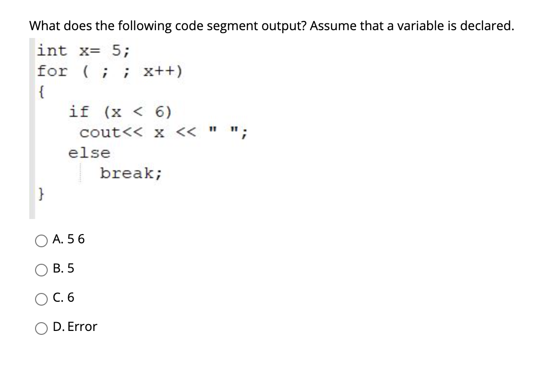 What does the following code segment output? Assume that a variable is declared.
int x= 5;
for (;
; x++)
{
if (x < 6)
11
cout<< x <<
else
break;
}
A. 5 6
В. 5
C. 6
D. Error
