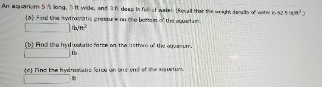 An aquarium 5 ft long, 3 ft wide, and 3 ft deep is full of water. (Recall that the weight density of water is 62.5 lb/ft".)
(a) Find the hydrostatic pressure on the bottom of the aquarium.
Ib/ft2
(b) Find the hydrostatic force on the bottom of the aquarium.
Ib
(c) Find the hydrostatic force on one end of the aquarium.
Ib
