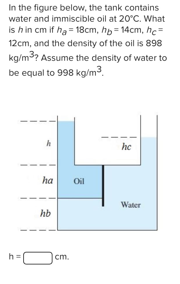 In the figure below, the tank contains
water and immiscible oil at 20°C. What
is h in cm if ha= 18cm, h=14cm, hc=
12cm, and the density of the oil is 898
kg/m³? Assume the density of water to
be equal to 998 kg/m³.
h =
h
ha
hb
cm.
Oil
hc
Water