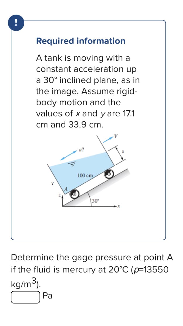 !
Required information
A tank is moving with a
constant acceleration up
a 30° inclined plane, as in
the image. Assume rigid-
body motion and the
values of x and y are 17.1
cm and 33.9 cm.
a?
Pa
100 cm
30°
·x
Determine the gage pressure at point A
if the fluid is mercury at 20°C (p=13550
kg/m³).