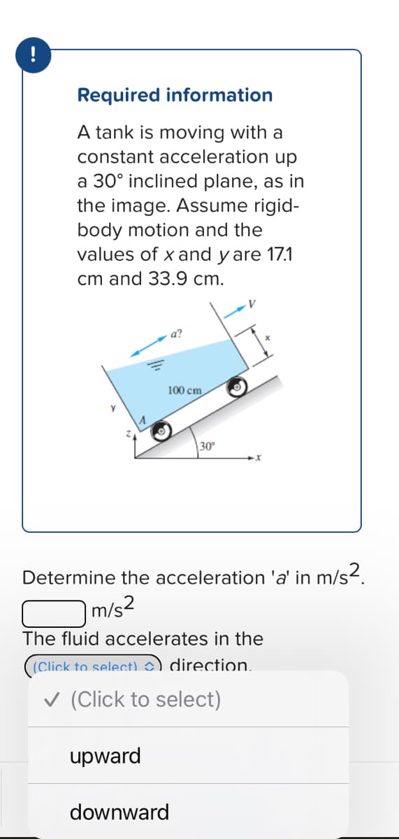 !
Required information
A tank is moving with a
constant acceleration up
a 30° inclined plane, as in
the image. Assume rigid-
body motion and the
values of x and y are 17.1
cm and 33.9 cm.
100 cm
30°
Determine the acceleration 'a' in m/s².
m/s²
The fluid accelerates in the
(Click to select)) direction.
(Click to select)
upward
downward