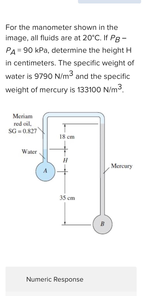 For the manometer shown in the
image, all fluids are at 20°C. If PB-
PA = 90 kPa, determine the height H
in centimeters. The specific weight of
water is 9790 N/m³ and the specific
weight of mercury is 133100 N/m³.
Meriam
red oil,
SG = 0.827
Water
18 cm
H
35 cm
Numeric Response
B
Mercury