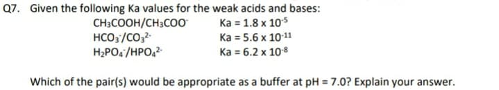 Q7. Given the following Ka values for the weak acids and bases:
CH;COOH/CH3CO0
HCO3/CO32-
H2PO4 /HPO,2
Ка 1.8 х 105
Ka = 5.6 x 10:11
Ka = 6.2 x 108
Which of the pair(s) would be appropriate as a buffer at pH = 7.0? Explain your answer.
