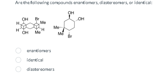 Are the following compounds enantiomers, diastereomers, or identical:
OH
OH
OH
Br
H.
Me
Me
H
H
OH Me
Me
Br
enantiomers
identical
diastereomers