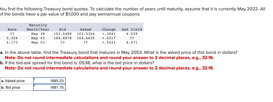 You find the following Treasury bond quotes. To calculate the number of years until maturity, assume that it is currently May 2022. All
of the bonds have a par value of $1,000 and pay semiannual coupons.
Rate
??
5.324
6.173
Maturity
Month/Year
May 38
Bid
103.5488
Asked
Change
103.5366
+.3041
May 43
May 53
104.4978
??
104.6435
??
+.4317
+.5431
Ask Yield
6.039
??
4.071
a. In the above table, find the Treasury bond that matures in May 2053. What is the asked price of this bond in dollars?
Note: Do not round intermediate calculations and round your answer to 2 decimal places, e.g., 32.16.
b. If the bid-ask spread for this bond is .0538, what is the bid price in dollars?
Note: Do not round intermediate calculations and round your answer to 2 decimal places, e.g., 32.16.
a. Asked price
b. Bid price
1685.03.
1681.75.