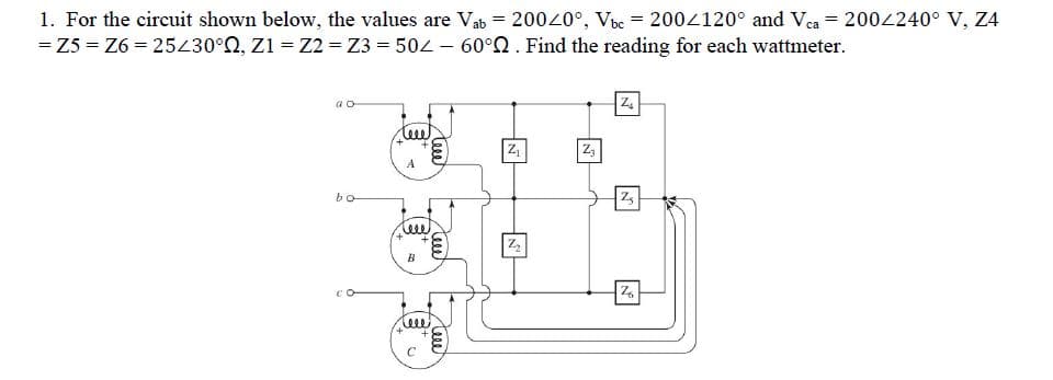 1. For the circuit shown below, the values are Vab = 20020°, Vbe = 2004120° and Vca = 2004240° V, Z4
= Z5 = Z6 = 25430°0, Z1 = Z2 = Z3 = 502 – 60°0. Find the reading for each wattmeter.
a o
z,
A
bo
B
ele
teee
