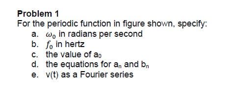 Problem 1
For the periodic function in figure shown, specify:
a. wo in radians per second
b. fo in hertz
c. the value of ao
d. the equations for a, and b,
e. v(t) as a Fourier series
