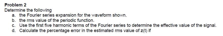 Problem 2
Determine the following
a. the Fourier series expansion for the waveform shown.
b. the rms value of the periodic function.
c. Use the first five harmonic terms of the Fourier series to determine the effective value of the signal.
d. Calculate the percentage error in the estimated rms value of z(t) if
