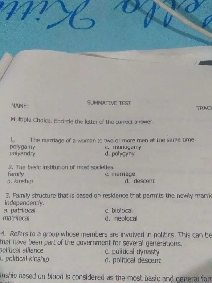 SUMMATIVE TEST
NAME:
TRACK
Multiple Choice. Encircle the letter of the correct answer.
1.
polygamy
polyandry
The marriage of a woman to two or more men at the same time.
C. monogamy
d. polygyny
2. The basic institution of most societies.
family
b. kinship
C. marriage
d. descent
3. Family structure that is based on residence that permits the newly marrie
independently.
a. patrilocal
matrilocal
C. biolocal
d. neolocal
4. Refers to a group whose members are involved in politics. This can be
that have been part of the government for several generations.
political alliance
D. political kinship
C. political dynasty
d. political descent
inship based on blood is considered as the most basic and general forr
