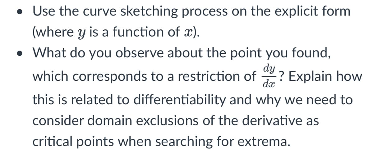 • Use the curve sketching process on the explicit form
(where y is a function of x).
• What do you observe about the point you found,
dy
which corresponds to a restriction of ? Explain how
dx
this is related to differentiability and why we need to
consider domain exclusions of the derivative as
critical points when searching for extrema.

