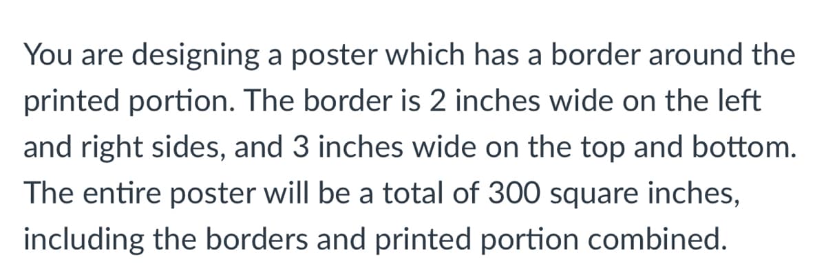 You are designing a poster which has a border around the
printed portion. The border is 2 inches wide on the left
and right sides, and 3 inches wide on the top and bottom.
The entire poster will be a total of 300 square inches,
including the borders and printed portion combined.

