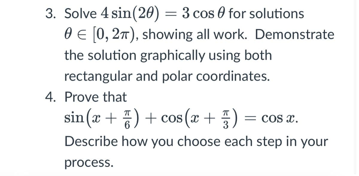3. Solve 4 sin(20) = 3 cos 0 for solutions
0 E 0, 27), showing all work. Demonstrate
the solution graphically using both
rectangular and polar coordinates.
4. Prove that
sin (x + ) + cos (x + )
= COS XC.
3
Describe how you choose each step in your
process.
