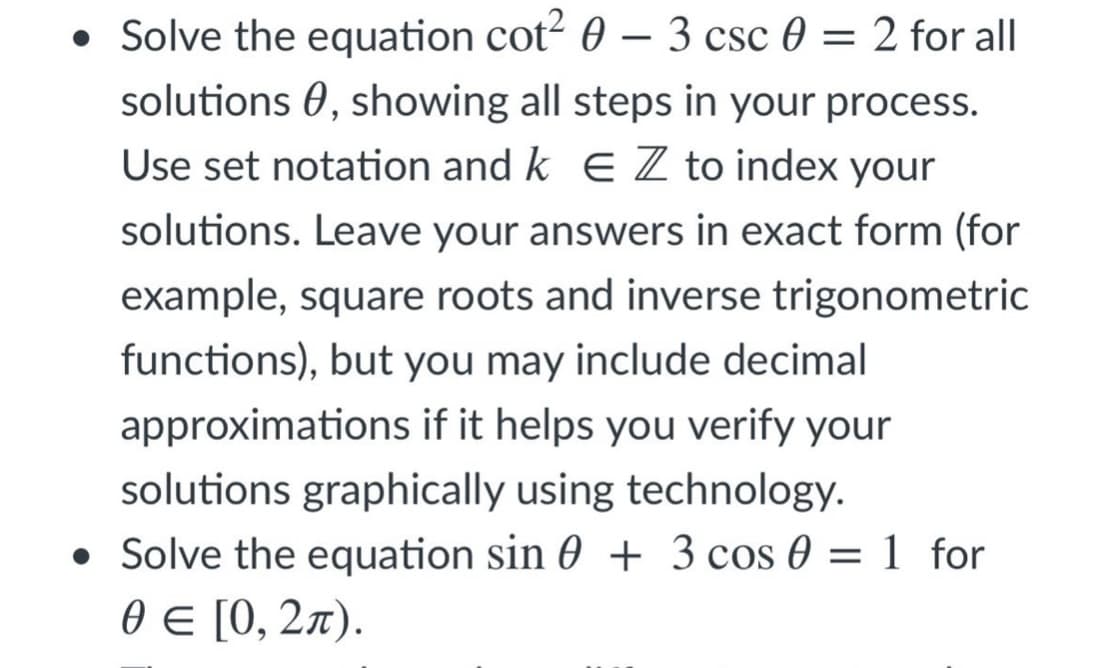 – 3 csc 0 = 2 for all
• Solve the equation cot² 0
solutions 0, showing all steps in your process.
Use set notation and k E Z to index your
solutions. Leave your answers in exact form (for
example, square roots and inverse trigonometric
functions), but you may include decimal
approximations if it helps you verify your
solutions graphically using technology.
• Solve the equation sin 0 + 3 cos 0 = 1 for
ӨE [0, 2л).
