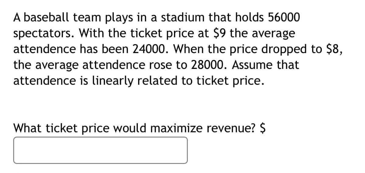 A baseball team plays in a stadium that holds 56000
spectators. With the ticket price at $9 the average
attendence has been 24000. When the price dropped to $8,
the average attendence rose to 28000. Assume that
attendence is linearly related to ticket price.
What ticket price would maximize revenue? $

