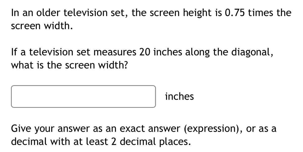 In an older television set, the screen height is 0.75 times the
screen width.
If a television set measures 20 inches along the diagonal,
what is the screen width?
inches
Give your answer as an exact answer (expression), or as a
decimal with at least 2 decimal places.
