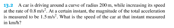 13.2 A car is driving around a curve of radius 200 m, while increasing its speed
at the rate of 0.8 m/s². At a certain instant, the magnitude of the total acceleration
is measured to be 1.5 m/s?. What is the speed of the car at that instant measured
in km/h?
