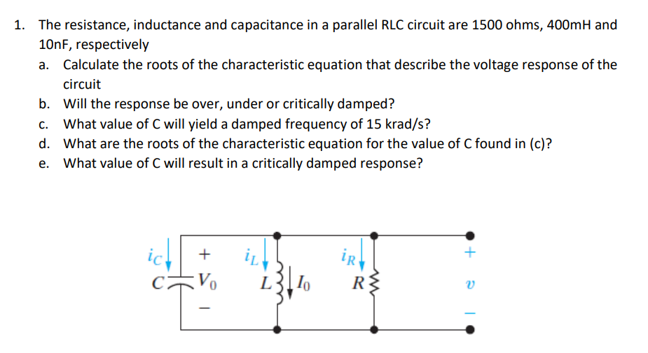 1. The resistance, inductance and capacitance in a parallel RLC circuit are 1500 ohms, 400mH and
10nF, respectively
a. Calculate the roots of the characteristic equation that describe the voltage response of the
circuit
b. Will the response be over, under or critically damped?
c. What value of C will yield a damped frequency of 15 krad/s?
d. What are the roots of the characteristic equation for the value of C found in (c)?
What value of C will result in a critically damped response?
iR
R
