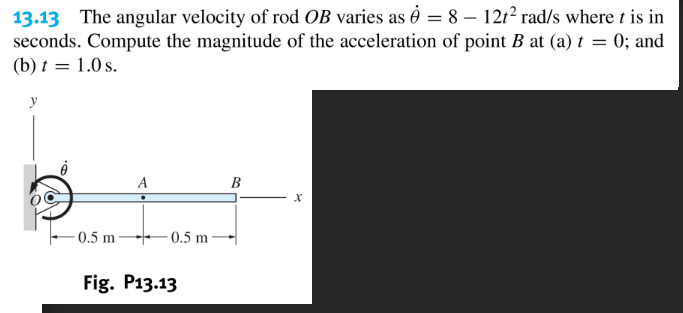 13.13 The angular velocity of rod OB varies as Ô = 8 – 12t² rad/s where t is in
seconds. Compute the magnitude of the acceleration of point B at (a) t = 0; and
(b) t = 1.0 s.
y
A
В
0.5 m
0.5 m
Fig. P13.13
