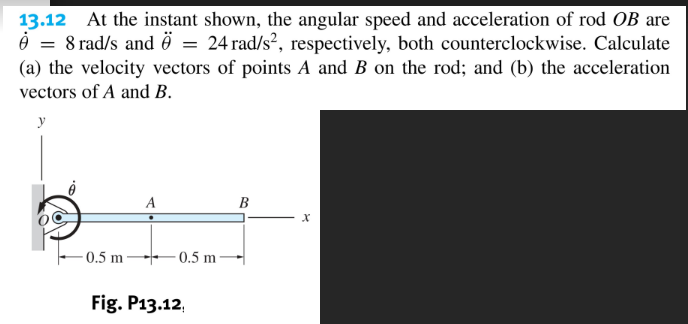At the instant shown, the angular speed and acceleration of rod OB are
= 24 rad/s2, respectively, both counterclockwise. Calculate
13.12
è = 8 rad/s and ö =
(a) the velocity vectors of points A and B on the rod; and (b) the acceleration
vectors of A and B.
y
A
В
0.5 m
- 0.5 m –
Fig. P13.12,
