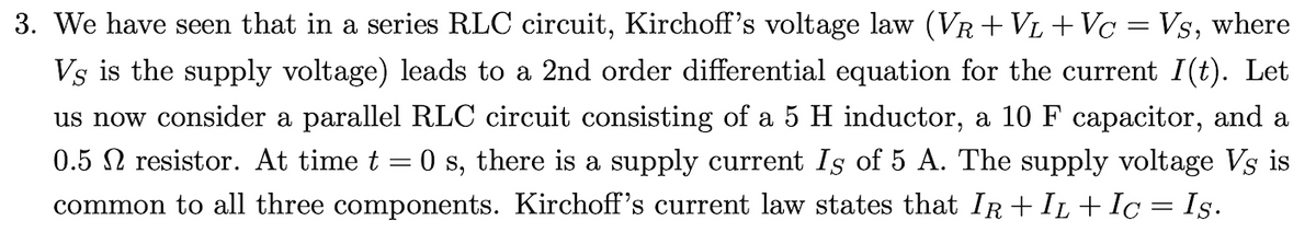 3. We have seen that in a series RLC circuit, Kirchoff's voltage law (VR +VL + Vc = Vs, where
Vs is the supply voltage) leads to a 2nd order differential equation for the current I(t). Let
us now consider a parallel RLC circuit consisting of a 5 H inductor, a 10 F capacitor, and a
0.5 N resistor. At time t = 0 s, there is a supply current Is of 5 A. The supply voltage Vs is
common to all three components. Kirchoff's current law states that IR + IL + Iç = Is.
