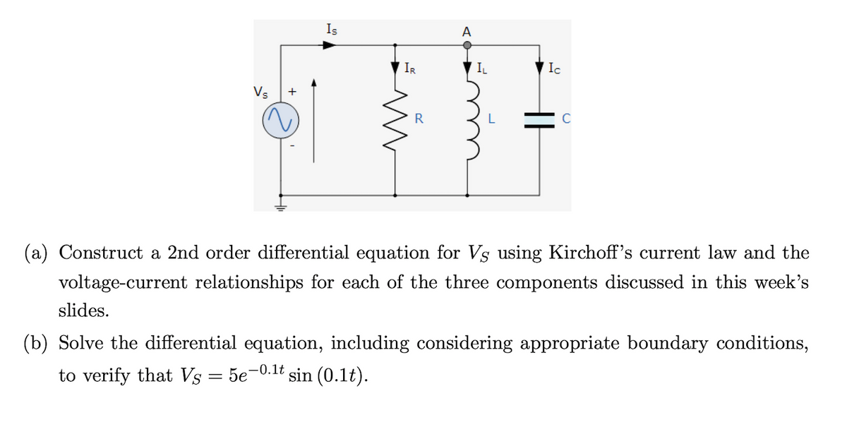 Is
A
IR
IL
Ic
Vs
+
R
(a) Construct a 2nd order differential equation for Vs using Kirchoff's current law and the
voltage-current relationships for each of the three components discussed in this week's
slides.
(b) Solve the differential equation, including considering appropriate boundary conditions,
to verify that Vs = 5e-0.1t sin (0.1t).
