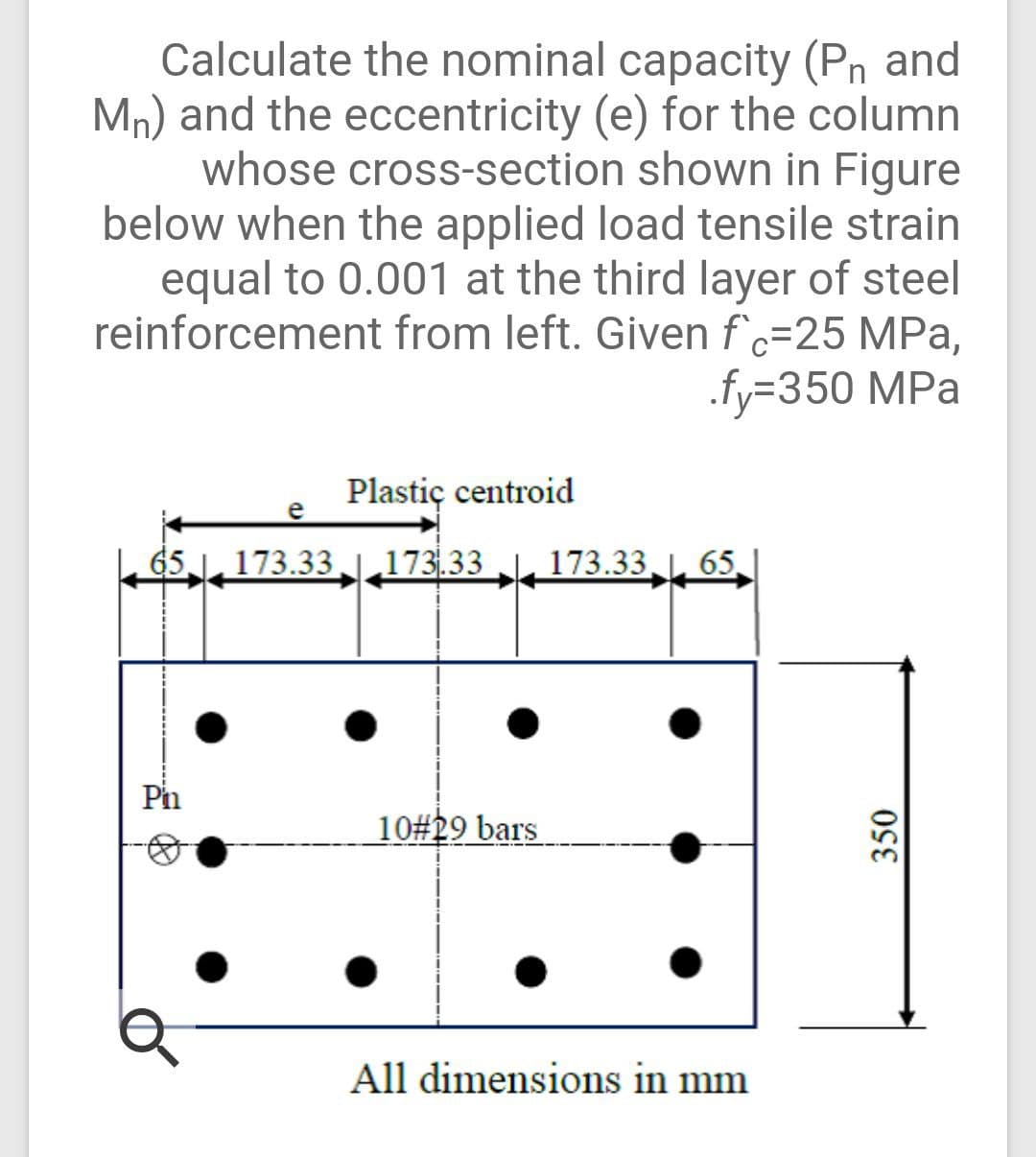 Calculate the nominal capacity (Pn and
Mn) and the eccentricity (e) for the column
whose cross-section shown in Figure
below when the applied load tensile strain
equal to 0.001 at the third layer of steel
reinforcement from left. Given f c=25 MPa,
.fy=350 MPa
Plastiç centroid
e
65 ,173.33 |,173.33 , 173.33 L, 65
Pi
10#29 bars
All dimensions in mm
350
