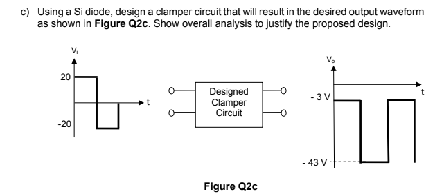 c) Using a Si diode, design a clamper circuit that will result in the desired output waveform
as shown in Figure Q2c. Show overall analysis to justify the proposed design.
Vi
V.
20
Designed
Clamper
Circuit
- 3 V
-20
- 43 V -
Figure Q2c
