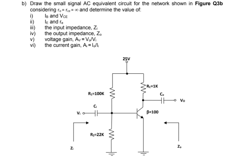 b) Draw the small signal AC equivalent circuit for the network shown in Figure Q3b
considering r. = rce = 00 and determine the value of:
i)
le and Vce
ii)
le and re
the input impedance, Zi
the output impedance, Z.
iv)
voltage gain, Av =VNi
the current gain, A = lli
25V
Rc=1K
R1=100K
Co
HE
Vo
Vi o
B=100
R2=22K
Zo
Zi
