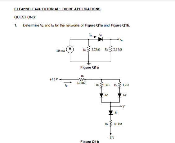 ELE422/ELE424 TUTORIAL: DIODE APPLICATIONS
QUESTIONS:
1. Detemine V, and lo for the networks of Figure Q1a and Figure Q1b.
RI
22 kn
R2
2.2 kn
10 mA
Figure Q1a
RI
+15V
3.3 kn
Ip
R: 21 kn
R3
1kn
Ge
Ge
Si
Ra
18 kn
-3 V
Figure 81b
