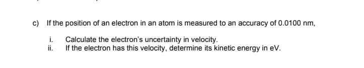 c) If the position of an electron in an atom is measured to an accuracy of 0.0100 nm,
i.
Calculate the electron's uncertainty in velocity.
ii.
If the electron has this velocity, determine its kinetic energy in eV.
