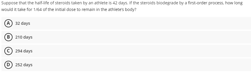 Suppose that the half-life of steroids taken by an athlete is 42 days. If the steroids biodegrade by a first-order process, how long
would it take for 1/64 of the initial dose to remain in the athlete's body?
A 32 days
B 210 days
294 days
252 days
