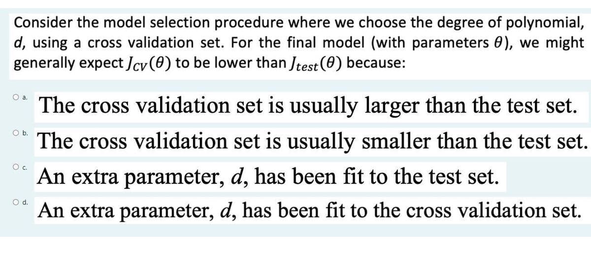 Consider the model selection procedure where we choose the degree of polynomial,
d, using a cross validation set. For the final model (with parameters 0), we might
generally expect Jcv (0) to be lower than Jtest (0) because:
O a.
O b.
O C.
O d.
The cross validation set is usually larger than the test set.
The cross validation set is usually smaller than the test set.
An extra parameter, d, has been fit to the test set.
An extra parameter, d, has been fit to the cross validation set.