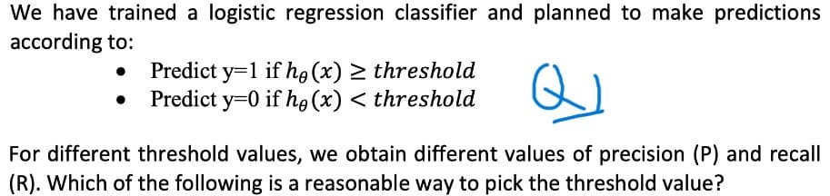 We have trained a logistic regression classifier and planned to make predictions
according to:
Predict y=1 if he (x) ≥ threshold
Predict y=0 if he (x) < threshold
For different threshold values, we obtain different values of precision (P) and recall
(R). Which of the following is a reasonable way to pick the threshold value?