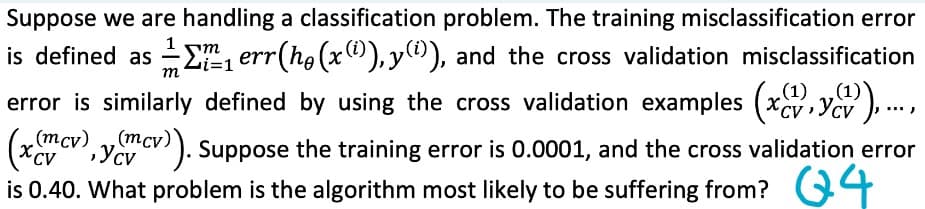 Suppose we are handling a classification problem. The training misclassification error
m
is defined as err(hö(x(i)),y(i)), and the cross validation misclassification
error is similarly defined by using the cross validation examples (x,y),...,
m
i=1
(mcv), y(mcv)). Suppose the training error is 0.0001, and the cross validation error
is 0.40. What problem is the algorithm most likely to be suffering from? 4