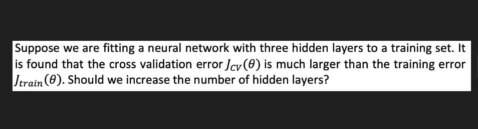 Suppose we are fitting a neural network with three hidden layers to a training set. It
is found that the cross validation error Jcv(0) is much larger than the training error
Jtrain (0). Should we increase the number of hidden layers?